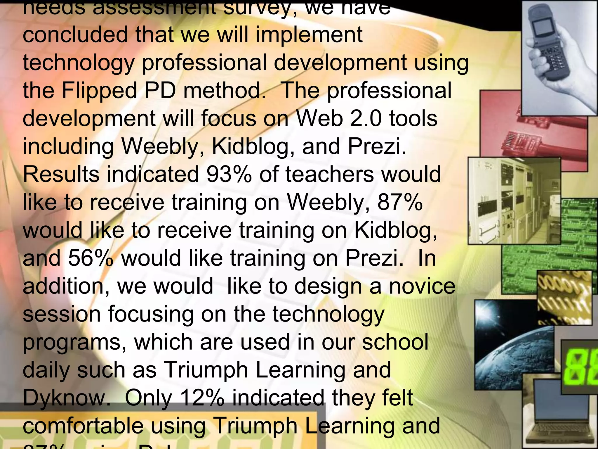 needs assessment survey, we have
concluded that we will implement
technology professional development using
the Flipped PD method. The professional
development will focus on Web 2.0 tools
including Weebly, Kidblog, and Prezi.
Results indicated 93% of teachers would
like to receive training on Weebly, 87%
would like to receive training on Kidblog,
and 56% would like training on Prezi. In
addition, we would like to design a novice
session focusing on the technology
programs, which are used in our school
daily such as Triumph Learning and
Dyknow. Only 12% indicated they felt
comfortable using Triumph Learning and
 