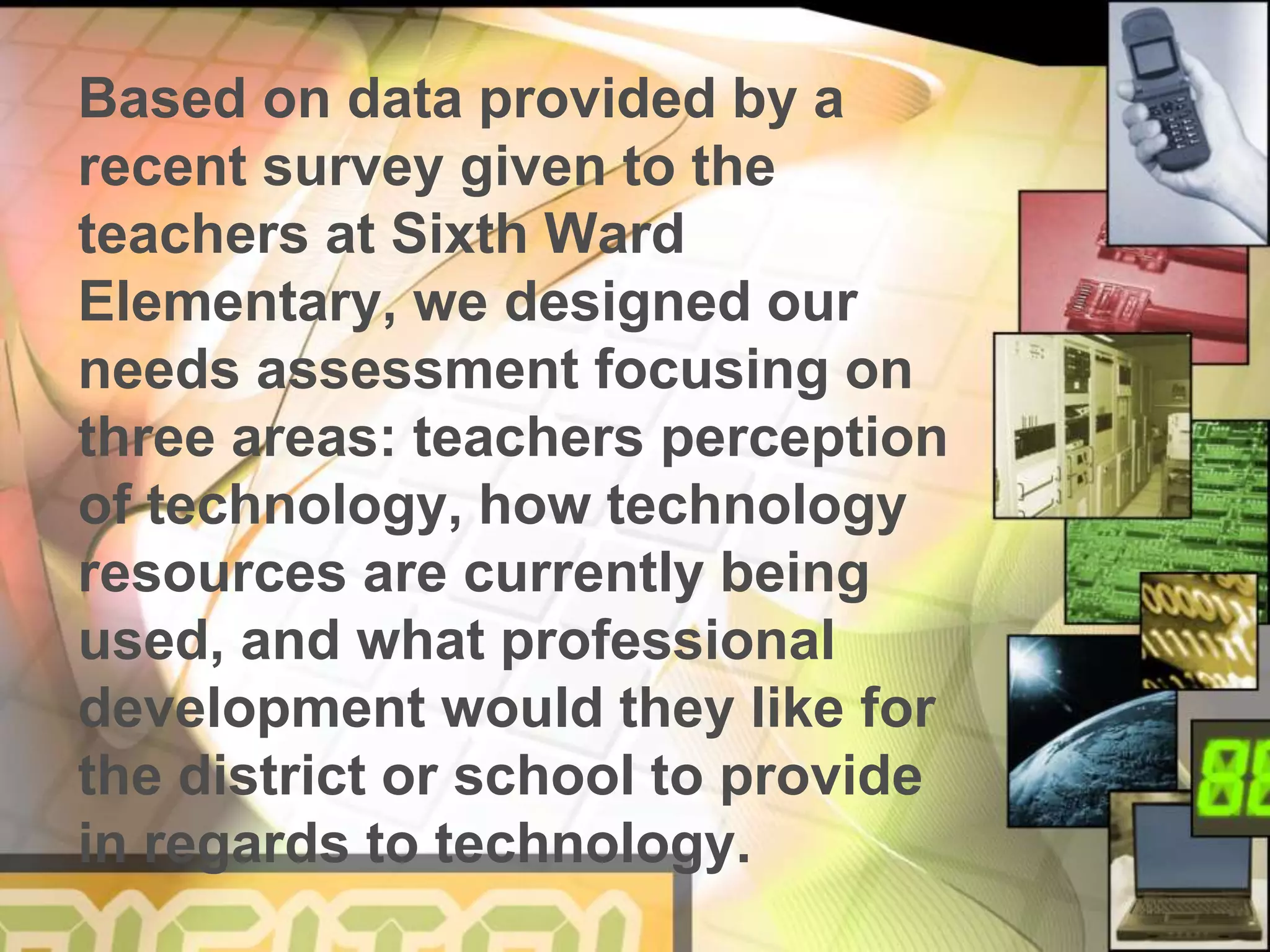 Based on data provided by a
recent survey given to the
teachers at Sixth Ward
Elementary, we designed our
needs assessment focusing on
three areas: teachers perception
of technology, how technology
resources are currently being
used, and what professional
development would they like for
the district or school to provide
in regards to technology.
 