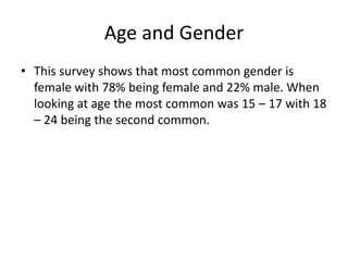 Age and Gender
• This survey shows that most common gender is
female with 78% being female and 22% male. When
looking at age the most common was 15 – 17 with 18
– 24 being the second common.
