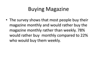 • The survey shows that most people buy their
magazine monthly and would rather buy the
magazine monthly rather than weekly. 78%
would rather buy monthly compared to 22%
who would buy them weekly.
Buying Magazine