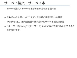 サーベイ論文・サーベイ本
–  サーベイ論文・サーベイ本があるかどうかを調べる
–  それぞれの分野についてまずはその類の書籍がないか確認
–  PAMIやCVIU，国内論文誌や研究会でもサーベイ論文は存在
–  “(キーワード) Survey” “(キーワード) Review”などで調べると出てくるこ
とが多いです
 