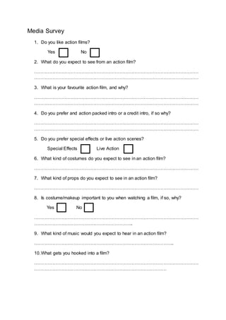 Media Survey
1. Do you like action films?
Yes No
2. What do you expect to see from an action film?
………………………………………………………………………………………………
………………………………………………………………………………………………
3. What is your favourite action film, and why?
………………………………………………………………………………………………
………………………………………………………………………………………………
4. Do you prefer and action packed intro or a credit intro, if so why?
………………………………………………………………………………………………
………………………………………………………………………………………………
5. Do you prefer special effects or live action scenes?
Special Effects Live Action
6. What kind of costumes do you expect to see in an action film?
………………………………………………………………………………………………
7. What kind of props do you expect to see in an action film?
………………………………………………………………………………………………
8. Is costume/makeup important to you when watching a film, if so, why?
Yes No
………………………………………………………………………………………………
………………………………………………………..
9. What kind of music would you expect to hear in an action film?
………………………………………………………………………………..
10.What gets you hooked into a film?
………………………………………………………………………………………………
……………………………………………………………………………
 