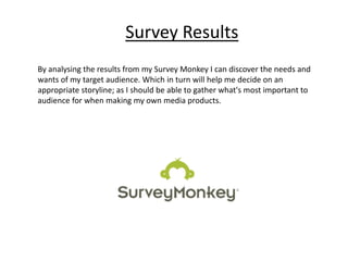 Survey Results
By analysing the results from my Survey Monkey I can discover the needs and
wants of my target audience. Which in turn will help me decide on an
appropriate storyline; as I should be able to gather what's most important to
audience for when making my own media products.
 