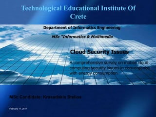 Cloud Security Issues
A comprehensive survey on mobile cloud
computing security issues in convergence
with energy consumption
MSc Candidate: Krasadakis Stelios
February 17, 2017
Technological Educational Institute Of
Crete
Department of Informatics Engineering
MSc “Informatics & Multimedia
 