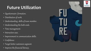 Future Utilization
• Questionnaire formation.
• Distribution of work.
• Understanding skills of team member.
• Understanding the both ends.
• Time management.
• Interaction ease.
• Improvement in communication skills.
• Confidence
• Target better customers segment.
• Improve the financial literacy.
 