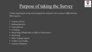 Purpose of taking the Survey
To know regarding the saving and investing by the customers in the economy in different banks.
With respect to:
• Customer Services
• Banking Operation
• Trustworthiness
• E- banking
• Brand Image of bank( either in Public or Private Sector )
• Red herring
• Multi- Language support
• Crediton- Loan Facility
• Customer Satisfaction
 