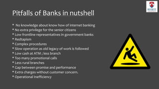 Pitfalls of Banks in nutshell
* No knowledge about know how of internet banking
* No extra privilege for the senior citizens
* Low frontline representatives in government banks
* Redtapism
* Complex procedures
* Slow operation as old legacy of work is followed
* Low cash at ATM ; less branch
* Too many promotional calls
* Less rural branches
* Gap between promise and performance
* Extra charges without customer concern.
* Operational Inefficiency
 