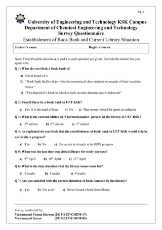 Pg. 1
University of Engineering and Technology KSK Campus
Department of Chemical Engineering and Technology
Survey Questionnaire
Establishment of Book Bank and Current Library Situation
Survey conducted by:
Muhammad Usama Haroon (2015-BET-CHEM-17)
Muhammad Imran (2015-BET-CHEM-05)
Student’s name: _____________________________ Registration no: __________________
Note: Three Possible answers a, b and c to each question are given. Encircle the choice that you
agree with.
Q 1: What do you think a book bank is?
a) Never heard of it
b) “Book bank facility is provided to economical class students on receipt of their requisite
forms’’
c) “The depositor’s book in which a bank records deposits and withdrawals”
Q 2: Should there be a book bank in UET KSK?
a) Yes, it is the need of hour b) No c) That money should be spent on cafeteria
Q 3: What is the current edition of ‘Thermodynamics’ present in the library of UET KSK?
a) 5th
edition b) 6th
edition c) 7th
edition
Q 4: As explained do you think that the establishment of book bank in UET KSK would help in
university’s progress?
a) Yes b) No c) University is already at its 100% progress
Q 5: When was the last time you visited library for study purpose?
a) 9th
April b) 10th
April c) 11th
April
Q 6: What is the time duration that the library issues book for?
a) 2 weeks b) 3 weeks c) 4 weeks
Q 7: Are you satisfied with the current duration of book issuance by the library?
a) Yes b) Not at all c) Never issued a book from library
 