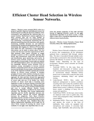 
Abstract— Wireless sensor network (WSN) refers to a
group of spatially dispersed and dedicated sensors for
monitoring and recording the physical conditions of the
environment and organizing the collected data at a
central location. Monitoring is common application of
WSN network. One can see large number of
applications of WSN involves area monitoring, health
care monitoring, environmental monitoring like air
pollution monitoring, forest fire detection, waterquality
monitoring, landslide detection etc. and industrial
monitoring like machinehealthmonitoring, data center
monitoring, data logging etc.. Delivery of Sensor data
must follow the time constraints so that appropriate
observations can be made or actions taken. Very few
results exist who meet real time requirements in WSN.
Most protocols either ignore real-time or simply
attempt to process as fast as possible ignoring data
fusion, data transmission, target and event detection
and classification, query processing, and security. In
wireless sensor network, certain areas are covered by
large number of sensornodes. Sensornodes are small in
size with limited battery power, less processing power,
less bandwidth. Wireless sensor networks need to
minimize energy consumption to increase network
lifetime. Clustering sensors can save energy and hence
increase the lifetime of sensornodes. Clustering sensors
is one of the important methods to prolong the network
lifetime in wireless sensor networks. It includes
grouping of sensor nodes and then electing one cluster
head from each cluster to collect data from each node,
aggregate the data and then forward the aggregated
data to base station. This helps in decreasing the energy
of sensor node and save it for further use. Hence
selection of cluster head node is becoming more
important in order to increase lifetime of network and
remaining energy level. Honey-Bee Mating algorithm
executes faster in the process of cluster head selection
and even is energy efficient. Particle Swarm
Optimization Algorithm is inefficient for cluster head
selection. The Breeding Fish Swarm Optimization
Algorithm and the Firefly Algorithm increases the
network lifetime whereas the Genetic algorithm
increases the complexity. Naïve Bayes Classifier
algorithm used for selection of cluster head increases
the network lifetime but the actual clustering of sensor
nodes is not efficiently done. Modified Honey-Bee
Mating Optimization Algorithm can be made use of,
where firstly instead of selecting the cluster head
randomly we can apply some algorithm where we can
select the positive properties of the node and then
instead of applying heuristic search we can apply
classification algorithm to get better results. A small
effort is taken here, to group all algorithms for energy
efficient cluster head selection.
Keywords— Wireless Sensor Networks, Cluster Head
Selection, Honey-Bee Mating Optimization.
I. INTRODUCTION
Wireless Sensor Network is defined as a network
of devices that communicates all the information
gathered from a monitored field through wireless
links. The data is transmitted through multiple nodes
and the data is connected to other networks through a
gateway like Ethernet. It consists of base station and
multiple nodes. Depending on the type of
environment, Wireless sensor networks are divided
into five types,
1. Terrestrial WSN’s: In this type, there are
hundreds and thousands of wireless sensor
nodes connected to the base station in structured
or unstructured manner. Minimum battery
power issue is achieved by using low duty cycle
operations, minimizing delays and optimal
routing.
2. Under-Ground WSN’s: Here, nodes are
deployed underground to monitor conditions
occurring there and to relay the conditions there
sink nodes are located above the ground. The
limited battery power is difficult to recharge and
hence creates a challenge of heavy loss of
energy and signal loss.
3. Under-Water WSN’s: In this type, sensor nodes
are deployed under water to gather data. This
creates long propagation delay, bandwidth and
sensor failures.
4. Multimedia WNS’s: These are enabled to track
and monitor the events in the form of
multimedia. Here, nodes are equipped with
microphones and cameras. It consumes high
energy, high bandwidth, data processing and
Efficient Cluster Head Selection in Wireless
Sensor Networks.
 