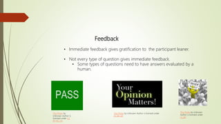 Feedback
• Immediate feedback gives gratification to the participant leaner.
• Not every type of question gives immediate feedback.
• Some types of questions need to have answers evaluated by a
human.
This Photo by Unknown
Author is licensed under
CC BY
This Photo by Unknown Author is licensed under
CC BY-SA
This Photo by
Unknown Author is
licensed under CC
BY-NC-SA
 