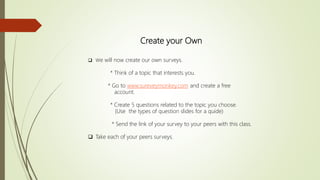 Create your Own
 We will now create our own surveys.
* Think of a topic that interests you.
* Go to www.sureveymonkey.com and create a free
account.
* Create 5 questions related to the topic you choose.
(Use the types of question slides for a quide)
* Send the link of your survey to your peers with this class.
 Take each of your peers surveys.
 