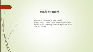 Results Processing
Provide an overview of your survey
(assessment). Create a one page outline of the
results. In the summary state what you would do
with the results.
 
