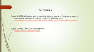 Felder, R. (2002). Designing tests to maximize learning. Journal of Professional Issues in
Engineering. Education & Practice, 128(1), 1–3. Retrieved from
http://www4.ncsu.edu/unity/lockers/users/f/felder/public/Papers/TestingTips.htm
Survey Monkey. 1999-2017 Retrieved from:
https://www.surveymonkey.com/
References
 
