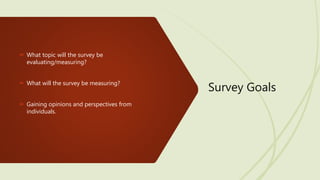 Survey Goals
 What topic will the survey be
evaluating/measuring?
 What will the survey be measuring?
 Gaining opinions and perspectives from
individuals.
 
