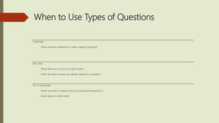 When to Use Types of Questions
True/False
When we want individuals to make a specific judgment.
Pick-One
When there can only be one right answer .
When we want to know one specific opinion to a question.
Fill –in-the Blanks
When we want to measure what an individual has learned or
knows about a certain topic.
 