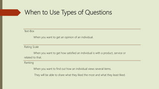 When to Use Types of Questions
Text-Box
When you want to get an opinion of an individual.
Rating Scale
When you want to get how satisfied an individual is with a product, service or
related to that.
Ranking
When you want to find out how an individual views several items.
They will be able to share what they liked the most and what they least liked.
 