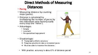 Direct Methods of Measuring
Distances
• Pacing
• Measuring distance by counting
steps (paces).
• Distance is calculated by
multiplying the number of paces by
the individuals pace factor(usually
every step one meter ).
• Advantages
• Simple
• Low tech
• No specialized equipment
10
• Disadvantages
 Topography affects accuracy
 Requires practice to take a consistent pace.
 Must be able to traverse the distance..
• With practice, accuracy is about 2% of distance paced
 
