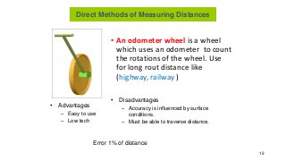 • An odometer wheel is a wheel
which uses an odometer to count
the rotations of the wheel. Use
for long rout distance like
(highway, railway )
12
• Advantages
– Easy to use
– Low tech
• Disadvantages
– Accuracy is influenced by surface
conditions.
– Must be able to traverse distance.
Error 1% of distance
Direct Methods of Measuring Distances
 