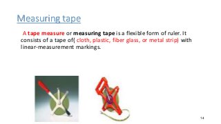 Measuring tape
A tape measure or measuring tape is a flexible form of ruler. It
consists of a tape of( cloth, plastic, fiber glass, or metal strip) with
linear-measurement markings.
14
 