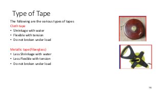 Type of Tape
The following are the various types of tapes
Cloth tape
• Shrinkage with water
• Flexible with tension
• Do not broken under load
Metallic tape(Fiberglass)
• Less Shrinkage with water
• Less Flexible with tension
• Do not broken under load
16
 