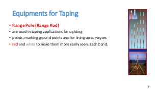 Equipments for Taping
• Range Pole (Range Rod)
• are used in taping applications for sighting
• points, marking ground points and for lining up surveyors
• red and white to make them more easily seen. Each band.
21
 