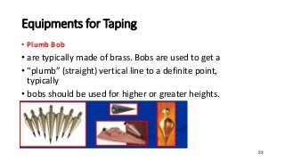 Equipments for Taping
• Plumb Bob
• are typically made of brass. Bobs are used to get a
• “plumb” (straight) vertical line to a definite point,
typically
• bobs should be used for higher or greater heights.
23
 