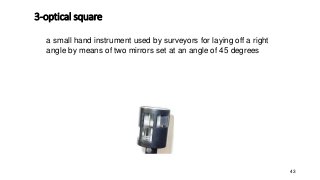 3-optical square
43
a small hand instrument used by surveyors for laying off a right
angle by means of two mirrors set at an angle of 45 degrees
 