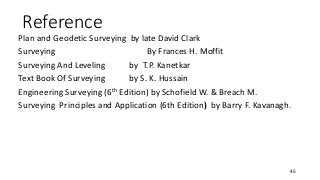 Reference
Plan and Geodetic Surveying by late David Clark
Surveying By Frances H. Moffit
Surveying And Leveling by T.P. Kanetkar
Text Book Of Surveying by S. K. Hussain
Engineering Surveying (6th Edition) by Schofield W. & Breach M.
Surveying Principles and Application (6th Edition) by Barry F. Kavanagh.
45
 