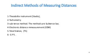 Indirect Methods of Measuring Distances
1-Theodolite instrument )Stadia(,
2-Tachometry
3-sub-tense method. The methods are Subtence bar,
4-Electronic distance mmeasurement (EDM)
5-Total Station, (TS)
6- G P S .
6
 