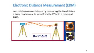 Electronic Distance Measurement (EDM)
7
accurately measure distance by measuring the time it takes
a laser or other ray to travel from the EDM to a prism and
back.
 