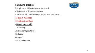 Surveying practical
Length and distance measurement
Observation & measurement
Methods of measuring Length and distances
1-direct methods
2-Indirect method
Direct methods)
)
1-pacing
2-measuring wheel
3-chain
4-tape
5-car odometer
9
 