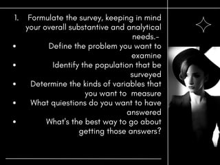 Formulate the survey, keeping in mind
your overall substantive and analytical
needs.-
Define the problem you want to
examine
Identify the population that be
surveyed
Determine the kinds of variables that
you want to measure
What quiestions do you want to have
answered
What's the best way to go about
getting those answers?
1.
 