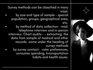 by size and type of sample - special
population, groups, geographical area,
etc.
by method of data collection -mail,
telephone interview and in-person
interview. Chart audits - - extracting the
data from sample of medical and other
records- come under the heading of
survey methods
by survey contect- voter preferences,
consumer spending, tnransportation
habits and health issues.
Survey methods can be classified in many
ways:
 
