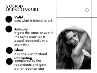 A GOOD
QUESTIONNAIRE
asks what it intend to ask
it gets the same answer if
the same question is
posed repeatedly in a
short time
it is easily understood
Valid
Reliable
Clear
completed by the
repondents and gets
better reponse rate
Interesting
 