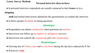 Personal Interview (face-to-face)
Learn: Survey Methods
● In personal interview respondents are usually contacted in their homes or in a.
shopping
mall and trained interviewers administer the questionnaire or conduct the interview.
● It allows greater flexibility in asking questions.
Advantages:
● Respondents can obtain clarification when questions are unclear.
● Interviewer can follow up incomplete or ambiguous answers.
● Interviewer can controls the sequencing and order of questions.
Disadvantages:
● Growing fear of Urban crime and no one home during the day have reduced the P. Int.
● Relatively costly.
 