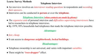 Telephone Interview
Learn: Survey Methods
● An interview involves an interviewer reading questions to respondents and recording
their answers.
● Interviews can be conducted in person or over the telephone.
Telephone Interview (when contacts are made by phone):
● The expensive cost of personal interview and difficulties supervising interviewers have
led to researchers to telephone interviews.
● By 1979, 95% households had telephones that made the telephone interview possible.
Advantages:
● fast, cheap.
● It can access to dangerous neighborhoods, locked buildings.
Disadvantages:
● Telephone ownership is not universal, and varies with important variables.
● There might be “eves-dropper” effect.
 