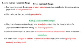 Cross-Sectional Design
Learn: Survey-Research Design
● In a cross-sectional design, one or more samples are drawn randomly from some given
population at one point in time.
● The collected data are mainly quantitative.
Uses of cross-sectional design:
● The focus of a cross-sectional study is on description – describing the characteristics of a
population or the differences among two or more populations.
● Cross-sectional designs can also be used to assess interrelationships among variables within a population.
Limitations
● It can’t assess changes in attitudes or behavior over time and determine the effect of some
naturally occurring event.
 