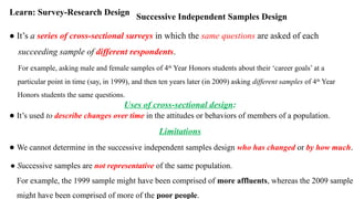 Successive Independent Samples Design
Learn: Survey-Research Design
● It’s a series of cross-sectional surveys in which the same questions are asked of each
succeeding sample of different respondents.
For example, asking male and female samples of 4th
Year Honors students about their ‘career goals’ at a
particular point in time (say, in 1999), and then ten years later (in 2009) asking different samples of 4th
Year
Honors students the same questions.
Uses of cross-sectional design:
● It’s used to describe changes over time in the attitudes or behaviors of members of a population.
Limitations
● We cannot determine in the successive independent samples design who has changed or by how much.
● Successive samples are not representative of the same population.
For example, the 1999 sample might have been comprised of more affluents, whereas the 2009 sample
might have been comprised of more of the poor people.
 
