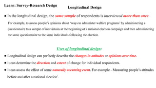 Longitudinal Design
Learn: Survey-Research Design
● In the longitudinal design, the same sample of respondents is interviewed more than once.
For example, to assess people’s opinions about ‘ways to administer welfare programs’ by administering a
questionnaire to a sample of individuals at the beginning of a national election campaign and then administering
the same questionnaire to the same individuals following the election.
Uses of longitudinal design:
● Longitudinal design can perfectly describe the changes in attitudes or opinions over time.
● It can determine the direction and extent of change for individual respondents.
● It can assess the effect of some naturally occurring event. For example - Measuring people’s attitudes
before and after a national election’.
 