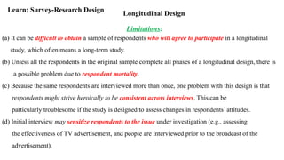 Longitudinal Design
Learn: Survey-Research Design
Limitations:
(a) It can be difficult to obtain a sample of respondents who will agree to participate in a longitudinal
study, which often means a long-term study.
(b) Unless all the respondents in the original sample complete all phases of a longitudinal design, there is
a possible problem due to respondent mortality.
(c) Because the same respondents are interviewed more than once, one problem with this design is that
respondents might strive heroically to be consistent across interviews. This can be
particularly troublesome if the study is designed to assess changes in respondents’ attitudes.
(d) Initial interview may sensitize respondents to the issue under investigation (e.g., assessing
the effectiveness of TV advertisement, and people are interviewed prior to the broadcast of the
advertisement).
 