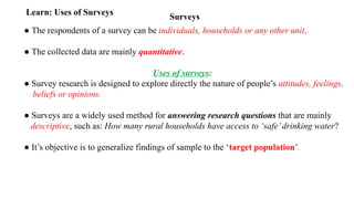 Surveys
Learn: Uses of Surveys
● The respondents of a survey can be individuals, households or any other unit.
● The collected data are mainly quantitative.
Uses of surveys:
● Survey research is designed to explore directly the nature of people’s attitudes, feelings,
beliefs or opinions.
● Surveys are a widely used method for answering research questions that are mainly
descriptive, such as: How many rural households have access to ‘safe’drinking water?
● It’s objective is to generalize findings of sample to the ‘target population’.
 