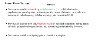 Surveys
Learn: Uses of Surveys
● Surveys are used in research by social scientists (i.e., political scientists,
psychologists, sociologists). (to investigate the causes of divorce, rural debt and
investment, radio listening, holiday spending, job vacancies (USA).
● Surveys are used to meet the pragmatic needs of political candidates, public health
officials, professional organizations, and advertising and marketing directors.
● Surveys are useful in designing public education strategies.
 