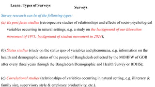 Surveys
Learn: Types of Surveys
Survey research can be of the following types:
(a) Ex post facto studies (retrospective studies of relationships and effects of socio-psychological
variables occurring in natural settings, e.g. a study on the background of our liberation
movement of 1971; background of student movement in 2024);
(b) Status studies (study on the status quo of variables and phenomena, e.g. information on the
health and demographic status of the people of Bangladesh collected by the MOHFW of GOB
after every three years through the Bangladesh Demographic and Health Survey or BDHS);
(c) Correlational studies (relationships of variables occurring in natural setting, e.g. illiteracy &
family size, supervisory style & employee productivity, etc.).
 