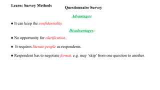 Questionnaire Survey
Learn: Survey Methods
Advantages:
● It can keep the confidentiality.
Disadvantages:
● No opportunity for clarification.
● It requires literate people as respondents.
● Respondent has to negotiate format. e.g. may ‘skip’ from one question to another.
 