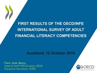 FIRST RESULTS OF THE OECD/INFE
INTERNATIONAL SURVEY OF ADULT
FINANCIAL LITERACY COMPETENCIES
Auckland, 12 October 2016
Flore-Anne Messy
Head of DAF/FIN Division, OECD
Executive Secretary INFE
 