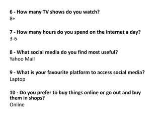 6 - How many TV shows do you watch?
8+

7 - How many hours do you spend on the internet a day?
3-6
8 - What social media do you find most useful?
Yahoo Mail
9 - What is your favourite platform to access social media?
Laptop
10 - Do you prefer to buy things online or go out and buy
them in shops?
Online

 