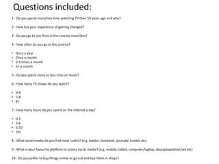 Questions included:
1 - Do you spend more/less time watching TV than 10 years ago and why?
2 - How has your experience of gaming changed?
3 - Do you go to see films in the cinema more/less?
4 - How often do you go to the cinema?
•
•
•
•

Once a year
Once a month
2-5 times a month
5+ a month

5 - Do you spend more or less time on music?
6 - How many TV shows do you watch?
• 0-4
• 5-8
• 8+
7 - How many hours do you spend on the internet a day?
•
•
•
•

0-2
3-6
6-10
10+

8 - What social media do you find most useful? (e.g. twitter, facebook, youtube, tumblr etc)

9 - What is your favourite platform to access social media? (e.g. mobile, tablet, computer/laptop, xbox/playstation/wii etc)
10 - Do you prefer to buy things online or go out and buy them in shops?

 
