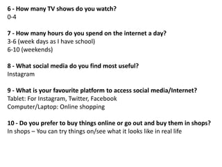 6 - How many TV shows do you watch?
0-4
7 - How many hours do you spend on the internet a day?
3-6 (week days as I have school)
6-10 (weekends)
8 - What social media do you find most useful?
Instagram

9 - What is your favourite platform to access social media/Internet?
Tablet: For Instagram, Twitter, Facebook
Computer/Laptop: Online shopping
10 - Do you prefer to buy things online or go out and buy them in shops?
In shops – You can try things on/see what it looks like in real life

 