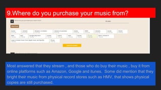 9.Where do you purchase your music from?
Most answered that they stream , and those who do buy their music , buy it from
online platforms such as Amazon, Google and itunes. Some did mention that they
purchase their music from physical record stores such as HMV, that shows
physical copies are still purchased.
 