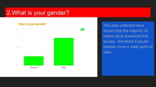 2.What is your gender?
The data collected here
shows that the majority of
males have answered this
survey , therefore it would
contain more a male point of
view.
 